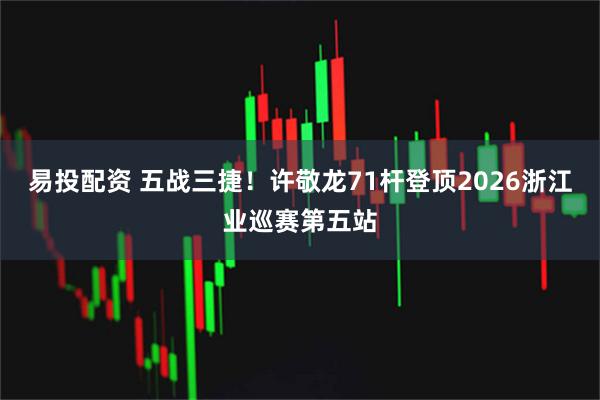 易投配资 五战三捷！许敬龙71杆登顶2026浙江业巡赛第五站