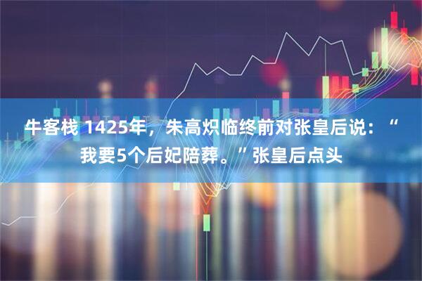 牛客栈 1425年，朱高炽临终前对张皇后说：“我要5个后妃陪葬。”张皇后点头
