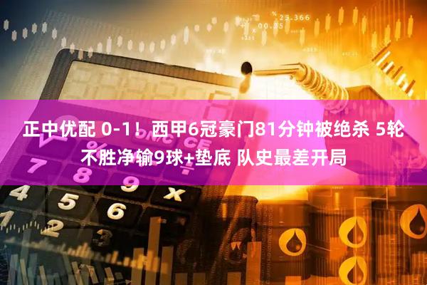正中优配 0-1！西甲6冠豪门81分钟被绝杀 5轮不胜净输9球+垫底 队史最差开局