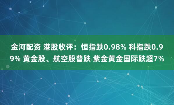 金河配资 港股收评：恒指跌0.98% 科指跌0.99% 黄金股、航空股普跌 紫金黄金国际跌超7%