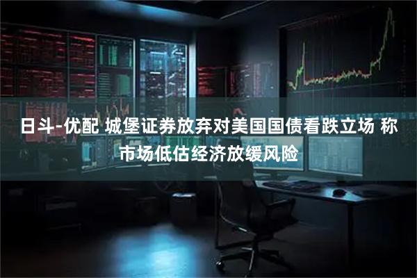 日斗-优配 城堡证券放弃对美国国债看跌立场 称市场低估经济放缓风险