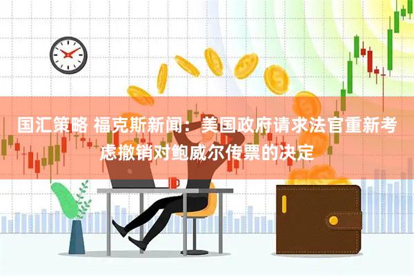 国汇策略 福克斯新闻：美国政府请求法官重新考虑撤销对鲍威尔传票的决定