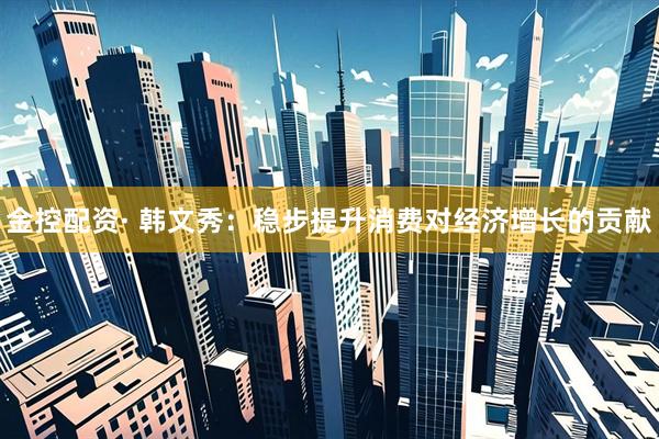 金控配资· 韩文秀：稳步提升消费对经济增长的贡献