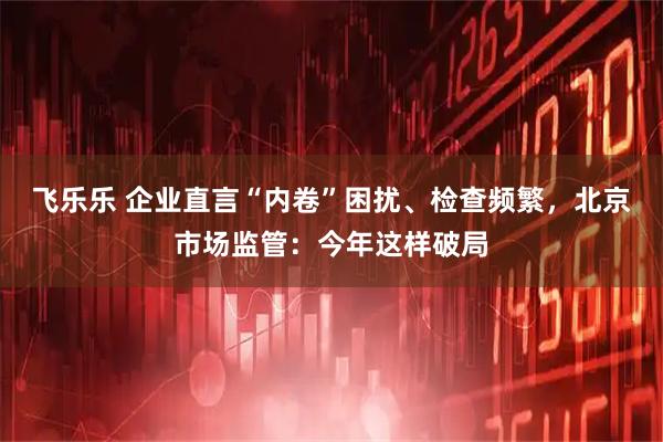 飞乐乐 企业直言“内卷”困扰、检查频繁，北京市场监管：今年这样破局