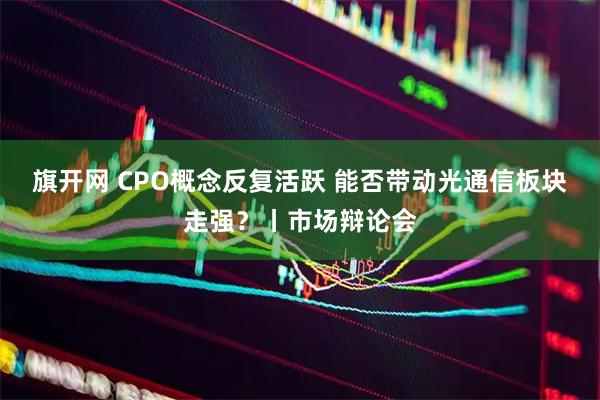 旗开网 CPO概念反复活跃 能否带动光通信板块走强？丨市场辩论会