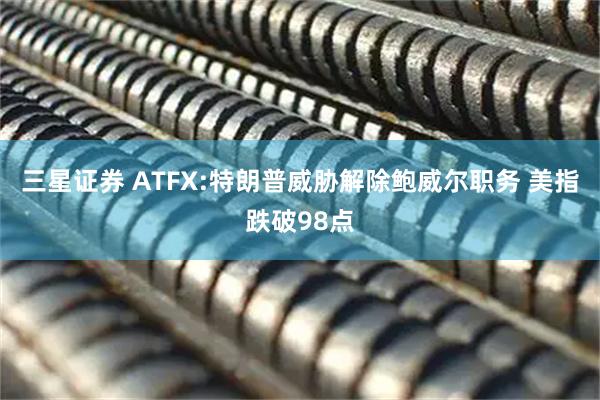 三星证券 ATFX:特朗普威胁解除鲍威尔职务 美指跌破98点