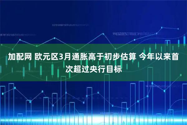 加配网 欧元区3月通胀高于初步估算 今年以来首次超过央行目标