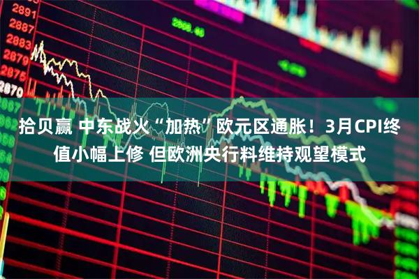 拾贝赢 中东战火“加热”欧元区通胀！3月CPI终值小幅上修 但欧洲央行料维持观望模式
