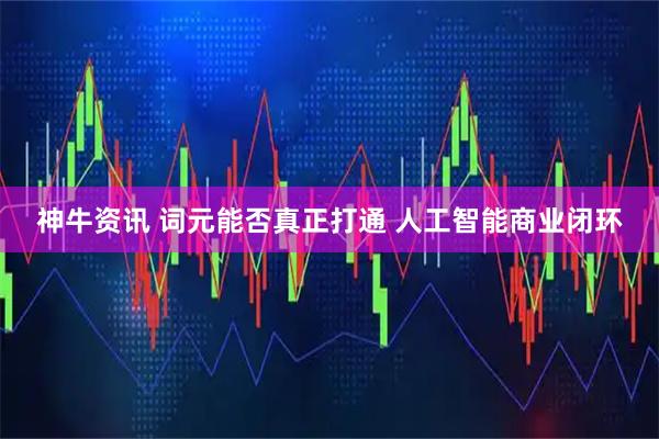 神牛资讯 词元能否真正打通 人工智能商业闭环