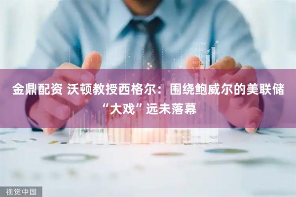 金鼎配资 沃顿教授西格尔：围绕鲍威尔的美联储“大戏”远未落幕