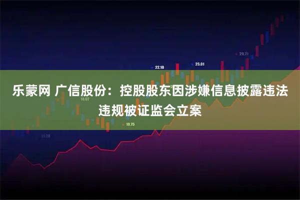 乐蒙网 广信股份：控股股东因涉嫌信息披露违法违规被证监会立案