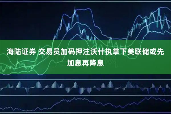海陆证券 交易员加码押注沃什执掌下美联储或先加息再降息